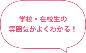 学校・在校生の雰囲気がよくわかる！